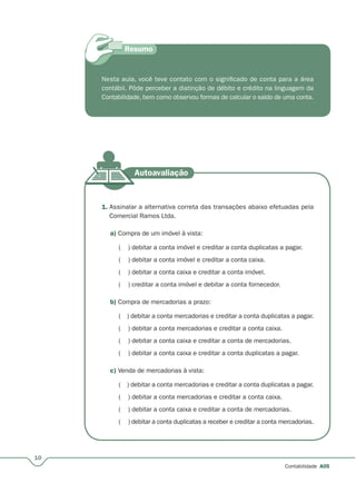 10
Contabilidade A05
Nesta aula, você teve contato com o significado de conta para a área
contábil. Pôde perceber a distinção de débito e crédito na linguagem da
Contabilidade, bem como observou formas de calcular o saldo de uma conta.
1. Assinalar a alternativa correta das transações abaixo efetuadas pela
Comercial Ramos Ltda.
a) Compra de um imóvel à vista:
( ) debitar a conta imóvel e creditar a conta duplicatas a pagar.
( ) debitar a conta imóvel e creditar a conta caixa.
( ) debitar a conta caixa e creditar a conta imóvel.
( ) creditar a conta imóvel e debitar a conta fornecedor.
b) Compra de mercadorias a prazo:
( ) debitar a conta mercadorias e creditar a conta duplicatas a pagar.
( ) debitar a conta mercadorias e creditar a conta caixa.
( ) debitar a conta caixa e creditar a conta de mercadorias.
( ) debitar a conta caixa e creditar a conta duplicatas a pagar.
c) Venda de mercadorias à vista:
( ) debitar a conta mercadorias e creditar a conta duplicatas a pagar.
( ) debitar a conta mercadorias e creditar a conta caixa.
( ) debitar a conta caixa e creditar a conta de mercadorias.
( ) debitar a conta duplicatas a receber e creditar a conta mercadorias.
 