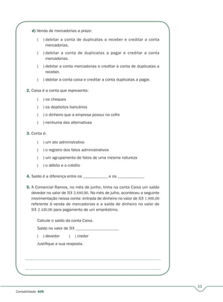 11
Contabilidade A05
d) Venda de mercadorias a prazo:
( ) debitar a conta de duplicatas a receber e creditar a conta
mercadorias.
( ) debitar a conta de duplicatas a pagar e creditar a conta
mercadorias.
( ) debitar a conta mercadorias e creditar a conta de duplicatas a
receber.
( ) debitar a conta caixa e creditar a conta duplicatas a pagar.
2. Caixa é a conta que representa:
( ) os cheques
( ) os depósitos bancários
( ) o dinheiro que a empresa possui no cofre
( ) nenhuma das alternativas
3. Conta é:
( ) um ato administrativo
( ) o registro dos fatos administrativos
( ) um agrupamento de fatos de uma mesma natureza
( ) o débito e o crédito
4. Saldo é a diferença entre os ____________ e os _____________
5. A Comercial Ramos, no mês de junho, tinha na conta Caixa um saldo
devedor no valor de R$ 3.880,00. No mês de julho, aconteceu a seguinte
movimentação nessa conta: entrada de dinheiro no valor de R$ 1.800,00
referente à venda de mercadorias e a saída de dinheiro no valor de
R$ 2.430,00 para pagamento de um empréstimo.
Calcule o saldo da conta Caixa.
Saldo no valor de R$ _____________________
( ) devedor ( ) credor
Justifique a sua resposta.
 