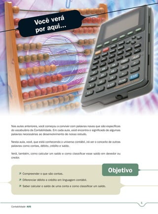 Você verá
por aqui...
Objetivo
1
Contabilidade A05
Nas aulas anteriores, você começou a conviver com palavras novas que são específicas
do vocabulário da Contabilidade. Em cada aula, você encontra o significado de algumas
palavras necessárias ao desenvolvimento de nosso estudo.
Nesta aula, você, que está conhecendo o universo contábil, irá ver o conceito de outras
palavras como contas, débito, crédito e saldo.
Verá, também, como calcular um saldo e como classificar esse saldo em devedor ou
credor.
 Compreender o que são contas.
 Diferenciar débito e crédito em linguagem contábil.
 Saber calcular o saldo de uma conta e como classificar um saldo.
 