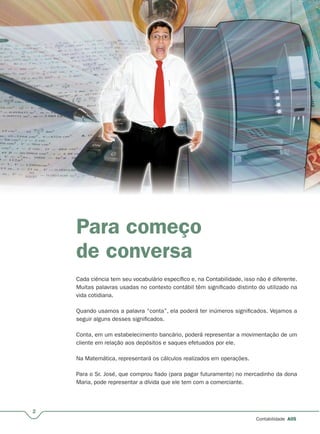 2
Contabilidade A05
Para começo
de conversa
Cada ciência tem seu vocabulário específico e, na Contabilidade, isso não é diferente.
Muitas palavras usadas no contexto contábil têm significado distinto do utilizado na
vida cotidiana.
Quando usamos a palavra “conta”, ela poderá ter inúmeros significados. Vejamos a
seguir alguns desses significados.
Conta, em um estabelecimento bancário, poderá representar a movimentação de um
cliente em relação aos depósitos e saques efetuados por ele.
Na Matemática, representará os cálculos realizados em operações.
Para o Sr. José, que comprou fiado (para pagar futuramente) no mercadinho da dona
Maria, pode representar a dívida que ele tem com a comerciante.
 