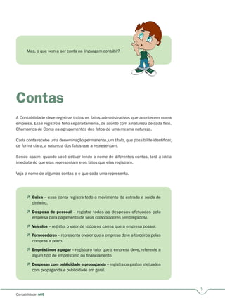 3
A05
Mas, o que vem a ser conta na linguagem contábil?
Contas
A Contabilidade deve registrar todos os fatos administrativos que acontecem numa
empresa. Esse registro é feito separadamente, de acordo com a natureza de cada fato.
Chamamos de Conta os agrupamentos dos fatos de uma mesma natureza.
Cada conta recebe uma denominação permanente, um título, que possibilite identificar,
de forma clara, a natureza dos fatos que a representam.
Sendo assim, quando você estiver lendo o nome de diferentes contas, terá a idéia
imediata do que elas representam e os fatos que elas registram.
Veja o nome de algumas contas e o que cada uma representa.
 Caixa – essa conta registra todo o movimento de entrada e saída de
dinheiro.
 Despesa de pessoal – registra todas as despesas efetuadas pela
empresa para pagamento de seus colaboradores (empregados).
 Veículos – registra o valor de todos os carros que a empresa possui.
 Fornecedores – representa o valor que a empresa deve a terceiros pelas
compras a prazo.
 Empréstimos a pagar – registra o valor que a empresa deve, referente a
algum tipo de empréstimo ou financiamento.
 Despesas com publicidade e propaganda – registra os gastos efetuados
com propaganda e publicidade em geral.
 