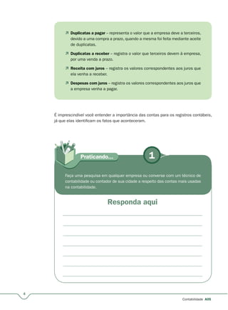 1Praticando...
4
Contabilidade A05
 Duplicatas a pagar – representa o valor que a empresa deve a terceiros,
devido a uma compra a prazo, quando a mesma foi feita mediante aceite
de duplicatas.
 Duplicatas a receber – registra o valor que terceiros devem à empresa,
por uma venda a prazo.
 Receita com juros – registra os valores correspondentes aos juros que
ela venha a receber.
 Despesas com juros – registra os valores correspondentes aos juros que
a empresa venha a pagar.
Faça uma pesquisa em qualquer empresa ou converse com um técnico de
contabilidade ou contador de sua cidade a respeito das contas mais usadas
na contabilidade.
É imprescindível você entender a importância das contas para os registros contábeis,
já que elas identificam os fatos que aconteceram.
Responda aqui
 