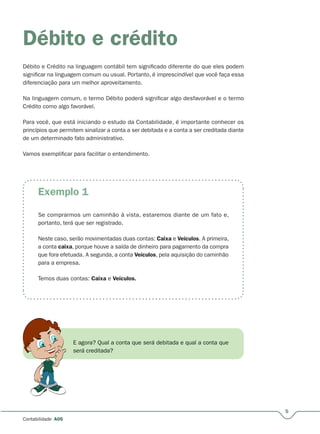 Exemplo 1
5
Contabilidade A05
Débito e crédito
Débito e Crédito na linguagem contábil tem significado diferente do que eles podem
significar na linguagem comum ou usual. Portanto, é imprescindível que você faça essa
diferenciação para um melhor aproveitamento.
Na linguagem comum, o termo Débito poderá significar algo desfavorável e o termo
Crédito como algo favorável.
Para você, que está iniciando o estudo da Contabilidade, é importante conhecer os
princípios que permitem sinalizar a conta a ser debitada e a conta a ser creditada diante
de um determinado fato administrativo.
Vamos exemplificar para facilitar o entendimento.
Se comprarmos um caminhão à vista, estaremos diante de um fato e,
portanto, terá que ser registrado.
Neste caso, serão movimentadas duas contas: Caixa e Veículos. A primeira,
a conta caixa, porque houve a saída de dinheiro para pagamento da compra
que fora efetuada. A segunda, a conta Veículos, pela aquisição do caminhão
para a empresa.
Temos duas contas: Caixa e Veículos.
E agora? Qual a conta que será debitada e qual a conta que
será creditada?
 