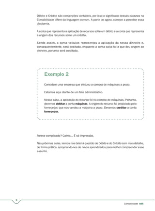 6
Contabilidade A05
Débito e Crédito são convenções contábeis, por isso o significado dessas palavras na
Contabilidade difere da linguagem comum. A partir de agora, comece a perceber essa
dicotomia.
A conta que representa a aplicação de recursos sofre um débito e a conta que representa
a origem dos recursos sofre um crédito.
Sendo assim, a conta veículos representou a aplicação do nosso dinheiro e,
consequentemente, será debitada, enquanto a conta caixa foi a que deu origem ao
dinheiro, portanto será creditada.
Exemplo 2
Considere uma empresa que efetuou a compra de máquinas a prazo.
Estamos aqui diante de um fato administrativo.
Nesse caso, a aplicação do recurso foi na compra de máquinas. Portanto,
devemos debitar a conta máquinas. A origem do recurso foi propiciada pelo
fornecedor, que nos vendeu a máquina a prazo. Devemos creditar a conta
fornecedor.
Parece complicado? Calma... É só impressão.
Nas próximas aulas, iremos nos deter à questão do Débito e do Crédito com mais detalhe,
de forma prática, apropriando-nos de novos aprendizados para melhor compreender esse
assunto.
 
