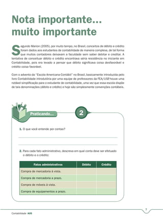7
Contabilidade A05
Nota importante...
muito importante
S
egundo Marion (2005), por muito tempo, no Brasil, conceitos de débito e crédito
foram dados aos estudantes de contabilidade de maneira complexa, de tal forma
que muitos contadores deixavam a faculdade sem saber debitar e creditar. A
tentativa de conceituar débito e crédito encontrava séria resistência no iniciante em
Contabilidade, pois era levado a pensar que débito significava coisa desfavorável e
crédito coisa favorável.
Com o advento da “Escola Americana Contábil” no Brasil, basicamente introduzida pelo
livro Contabilidade introdutória por uma equipe de professores da FEA/USP, houve uma
notável simplificação para o estudante de contabilidade, uma vez que essa escola dispõe
de tais denominações (débito e crédito) e hoje são simplesmente convenções contábeis.
2Praticando...
1. O que você entende por contas?
2. Para cada fato administrativo, descreva em qual conta deve ser efetuado
o débito e o crédito:
Fatos administrativos Débito Crédito
Compra de mercadoria à vista.
Compra de mercadoria a prazo.
Compra de móveis à vista.
Compra de equipamentos a prazo.
 