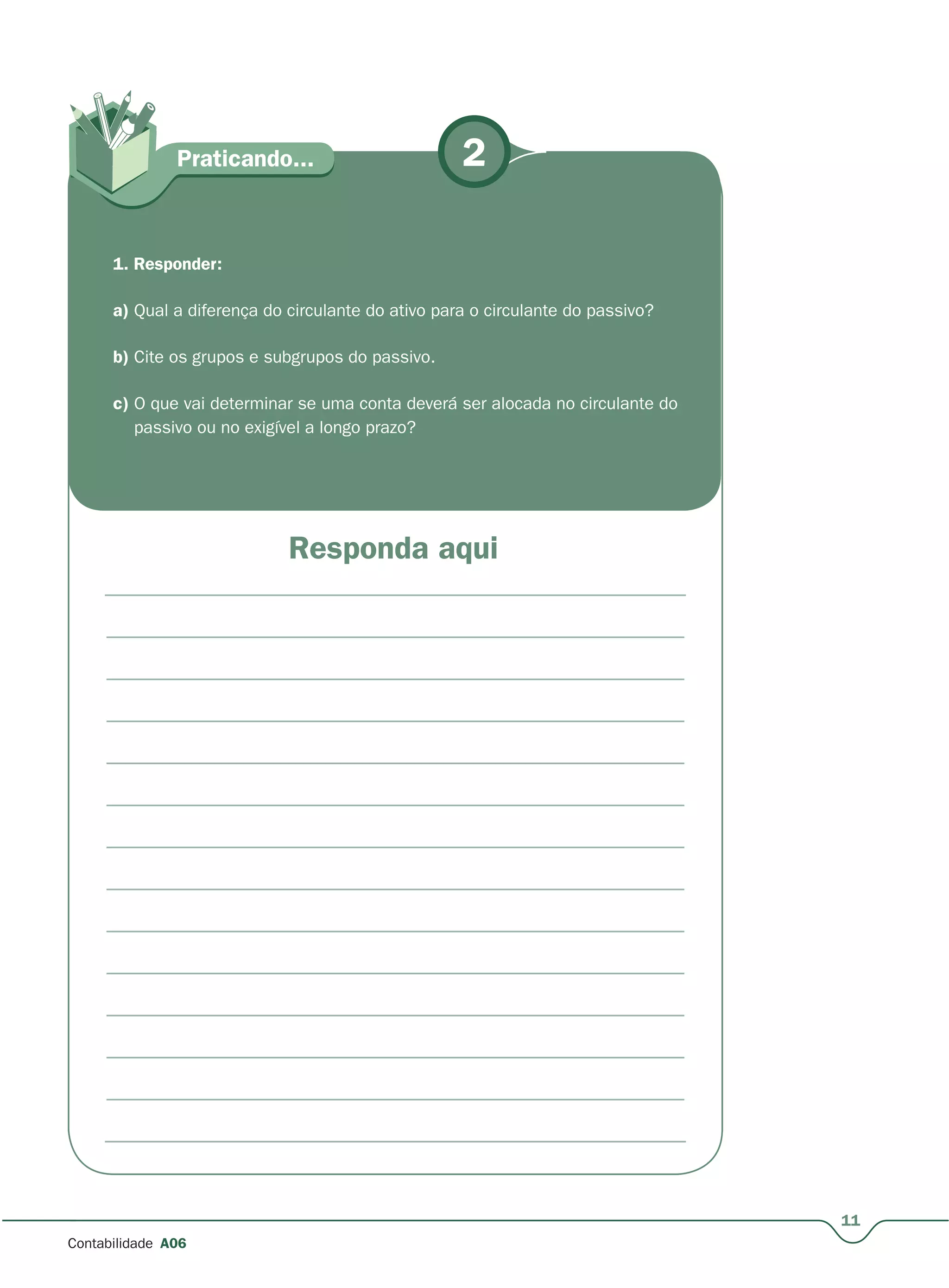 11
Contabilidade A06
2
Responda aqui
Praticando...
1. Responder:
a) Qual a diferença do circulante do ativo para o circulante do passivo?
b) Cite os grupos e subgrupos do passivo.
c) O que vai determinar se uma conta deverá ser alocada no circulante do
passivo ou no exigível a longo prazo?
 