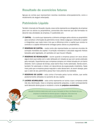 10
Contabilidade A06
Resultado de exercícios futuros
Agrupa as contas que representam receitas recebidas antecipadamente, como o
recebimento de aluguel antecipado.
Patrimônio Líquido
Também chamado de Situação Líquida, essa conta representa as obrigações da empresa
para com os sócios ou proprietários, acrescidas das reservas que são formadas no
decorrer das atividades da empresa. É subdividido em:
 CAPITAL – é a conta que representa o dinheiro entregue pelos sócios ou proprietário
para constituir a formação do patrimônio inicial. Deste subgrupo é deduzido o capital
a integralizar, que nada mais é do que a diferença entre o capital que consta no
contrato e o capital efetivamente entregue pelos sócios ou proprietários.
 RESERVAS DE CAPITAL – nesta conta são representadas as reservas oriundas da
correção monetária do capital. A correção monetária é calculada segundo índices
baixados pela legislação, em períodos em que houver inflação.
 RESERVAS DE REAVALIAÇÃO – ocorre quando a empresa possui em seus ativos
alguns bens que estão com o valor defasado em relação ao que vem sendo praticado
pelo mercado. Suponhamos que a empresa comprou um imóvel situado em um bairro
distante. Com o passar do tempo, esse bairro ficou muito valorizado. Sendo assim,
também foi valorizado o imóvel, em decorrência da especulação imobiliária. Nada
mais justo que a empresa possa reajustar o valor desse bem, se assim desejar, para
que o valor do seu patrimônio possa ficar mais próximo da realidade.
 RESERVAS DE LUCRO – esta conta é formada pelos lucros retidos, que serão
posteriormente utilizados no aumento de seu capital.
 LUCROS ACUMULADOS – esta conta representa os lucros a que a empresa ainda
não deu destinação. Caso a empresa apresente prejuízos, o valor correspondente
será deduzido deste grupo e receberá o nome de prejuízos acumulados.
Atenção! Ao término desta aula você viu que a formação do Ativo e do Passivo de uma
empresa é constituída de diversos grupos e subgrupos. Esta aula é de
suma importância para a continuidade de nosso estudo.
 