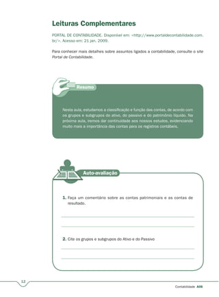 12
Contabilidade A06
Leituras Complementares
PORTAL DE CONTABILIDADE. Disponível em: <http://www.portaldecontabilidade.com.
br/>. Acesso em: 21 jan. 2009.
Para conhecer mais detalhes sobre assuntos ligados a contabilidade, consulte o site
Portal de Contabilidade.
Nesta aula, estudamos a classificação e função das contas, de acordo com
os grupos e subgrupos do ativo, do passivo e do patrimônio líquido. Na
próxima aula, iremos dar continuidade aos nossos estudos, evidenciando
muito mais a importância das contas para os registros contábeis.
1. Faça um comentário sobre as contas patrimoniais e as contas de
resultado.
2. Cite os grupos e subgrupos do Ativo e do Passivo
 