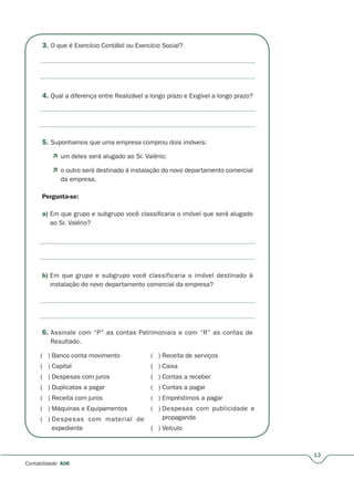 13
Contabilidade A06
3. O que é Exercício Contábil ou Exercício Social?
4. Qual a diferença entre Realizável a longo prazo e Exigível a longo prazo?
5. Suponhamos que uma empresa comprou dois imóveis:
 um deles será alugado ao Sr. Valério;
 o outro será destinado à instalação do novo departamento comercial
da empresa.
Pergunta-se:
a) Em que grupo e subgrupo você classificaria o imóvel que será alugado
ao Sr. Valério?
b) Em que grupo e subgrupo você classificaria o imóvel destinado à
instalação do novo departamento comercial da empresa?
6. Assinale com “P” as contas Patrimoniais e com “R” as contas de
Resultado.
( ) Banco conta movimento
( ) Capital
( ) Despesas com juros
( ) Duplicatas a pagar
( ) Receita com juros
( ) Máquinas e Equipamentos
( ) Despesas com material de
expediente
( ) Receita de serviços
( ) Caixa
( ) Contas a receber
( ) Contas a pagar
( ) Empréstimos a pagar
( ) Despesas com publicidade e
propaganda
( ) Veículo
 