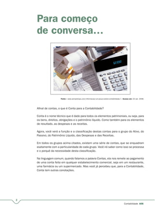 2
Contabilidade A06
Para começo
de conversa…
Fonte:< www.sempretops.com/informacao/um-pouco-sobre-contabilidade/>. Acesso em: 23 set. 2008.
Afinal de contas, o que é Conta para a Contabilidade?
Conta é o nome técnico que é dado para todos os elementos patrimoniais, ou seja, para
os bens, direitos, obrigações e o patrimônio líquido. Como também para os elementos
de resultado, as despesas e as receitas.
Agora, você verá a função e a classificação destas contas para o grupo do Ativo, do
Passivo, do Patrimônio Líquido, das Despesas e das Receitas.
Em todos os grupos acima citados, existem uma série de contas, que se enquadram
exatamente com a particularidade de cada grupo. Você irá saber como isso se processa
e o porquê da necessidade desta classificação.
Na linguagem comum, quando falamos a palavra Contas, ela nos remete ao pagamento
de uma conta feita em qualquer estabelecimento comercial, seja em um restaurante,
uma farmácia ou um supermercado. Mas você já percebeu que, para a Contabilidade,
Conta tem outras conotações.
 
