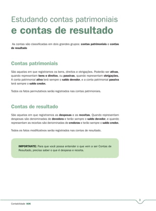 3
Contabilidade A06
Estudando contas patrimoniais
e contas de resultado
As contas são classificadas em dois grandes grupos: contas patrimoniais e contas
de resultado
Contas patrimoniais
São aquelas em que registramos os bens, direitos e obrigações. Poderão ser ativas,
quando representam bens e direitos, ou passivas, quando representam obrigações.
A conta patrimonial ativa terá sempre o saldo devedor, e a conta patrimonial passiva
terá sempre o saldo credor.
Todos os fatos permutativos serão registrados nas contas patrimoniais.
Contas de resultado
São aquelas em que registramos as despesas e as receitas. Quando representam
despesas são denominadas de devedora e terão sempre o saldo devedor, e quando
representam as receitas são denominadas de credoras e terão sempre o saldo credor.
Todos os fatos modificativos serão registrados nas contas de resultado.
IMPORTANTE: Para que você possa entender o que vem a ser Contas de
Resultado, precisa saber o que é despesa e receita.
 
