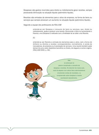 Não
se preocupe se
parece complicado o conceito de
despesa e receitas. No decorrer da nossa aula,
você irá deparar com vários fatos administrativos
envolvendo contas de resultado, e a
compreensão sobre despesa e receita
acontecerá naturalmente.
4
A06
Despesas são gastos incorridos para direta ou indiretamente gerar receitas, sempre
provocando diminuição na situação líquida (patrimônio líquido).
Receitas são entradas de elementos para o ativo da empresa, na forma de bens ou
serviços que sempre provocam um aumento na situação líquida (patrimônio líquido).
Segundo a equipe dos professores da FEA/USP,
entende-se por Despesa o consumo de bens ou serviços, que, direta ou
indiretamente, ajuda a produzir uma receita. Diminuindo o Ativo ou aumentando o
Passivo, uma Despesa é realizada com a finalidade de se obter uma Receita.
[E]
entende-se por Receita a entrada de elementos para o ativo, sob a forma de
dinheiro ou direitos a receber, correspondentes, normalmente, à venda de
mercadorias, de produtos ou à prestação de serviços. Uma receita também pode
derivar de juros sobre depósitos bancários ou títulos, de alugueis e outras origens.
(FEA/USP, 2000, p. 66).
 