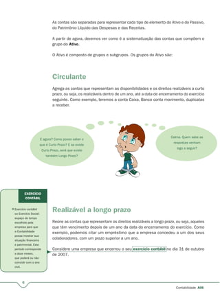 6
Contabilidade A06
As contas são separadas para representar cada tipo de elemento do Ativo e do Passivo,
do Patrimônio Líquido das Despesas e das Receitas.
A partir de agora, devemos ver como é a sistematização das contas que compõem o
grupo do Ativo.
O Ativo é composto de grupos e subgrupos. Os grupos do Ativo são:
Circulante
Agrega as contas que representam as disponibilidades e os direitos realizáveis a curto
prazo, ou seja, os realizáveis dentro de um ano, até a data de encerramento do exercício
seguinte. Como exemplo, teremos a conta Caixa, Banco conta movimento, duplicatas
a receber.
E agora? Como posso saber o
que é Curto Prazo? E se existe
Curto Prazo, será que existe
também Longo Prazo?
Calma. Quem sabe as
respostas venham
logo a seguir?
Realizável a longo prazo
Reúne as contas que representam os direitos realizáveis a longo prazo, ou seja, aqueles
que têm vencimento depois de um ano da data do encerramento do exercício. Como
exemplo, podemos citar um empréstimo que a empresa concedeu a um dos seus
colaboradores, com um prazo superior a um ano.
Considere uma empresa que encerrou o seu exercício contábil no dia 31 de outubro
de 2007.
 Exercício contábil
ou Exercício Social:
espaço de tempo
escolhido pela
empresa para que
a Contabilidade
possa mostrar sua
situação financeira
e patrimonial. Este
período corresponde
a doze meses,
que poderá ou não
coincidir com o ano
civil.
EXERCÍCIO
CONTÁBIL
 