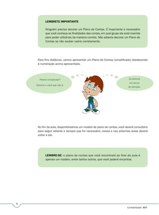 8
Contabilidade A07
LEMBRETE IMPORTANTE
Ninguém precisa decorar um Plano de Contas. É importante e necessário
que você conheça as finalidades das contas, em qual grupo ela está inserida
para poder utilizá-las da maneira correta. Não adianta decorar um Plano de
Contas se não souber usá-lo corretamente.
Para fins didáticos, vamos apresentar um Plano de Contas (simplificado) obedecendo
à numeração acima apresentada.
Parece complicado?
Garanto a você que não é.
Só precisa
um pouco
de atenção.
No fim da aula, disponibilizamos um modelo de plano de contas, você deverá consultá-lo
para seguir adiante e sempre que for necessário, nessa e nas próximas aulas deverá
voltar a ele.
LEMBRE-SE: o plano de contas que você encontrará ao final da aula é
apenas um modelo, entre tantos outros, que você poderá encontrar.
 
