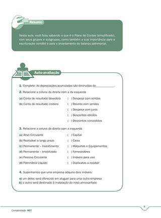 9
Contabilidade A07
Nesta aula, você ficou sabendo o que é o Plano de Contas (simplificado),
com seus grupos e subgrupos, como também a sua importância para a
escrituração contábil e para o levantamento do balanço patrimonial.
1. Complete: As depreciações acumuladas são diminuídas do_____________.
2. Relacione a coluna da direita com a da esquerda
(a) Conta de resultado devedora ( ) Despesa com vendas
(b) Conta de resultado credora ( ) Receita com vendas
( ) Despesa com juros
( ) Descontos obtidos
( ) Descontos concedidos
3. Relacione a coluna da direita com a esquerda
(a) Ativo Circulante ( ) Capital
(b) Realizável a longo prazo ( ) Caixa
(c) Permanente – Investimento ( ) Máquinas e Equipamentos
(d) Permanente – Imobilizado ( ) Fornecedores
(e) Passivo Circulante ( ) Imóveis para uso
(d) Patrimônio Líquido ( ) Duplicatas a receber
4. Suponhamos que uma empresa adquira dois imóveis:
a) um deles será oferecido em aluguel para uma outra empresa
b) o outro será destinado à instalação do novo almoxarifado
 