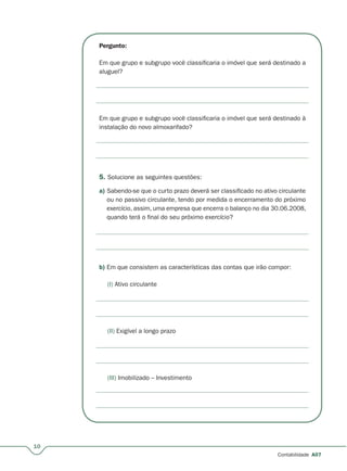 10
Contabilidade A07
Pergunto:
Em que grupo e subgrupo você classificaria o imóvel que será destinado a
aluguel?
Em que grupo e subgrupo você classificaria o imóvel que será destinado à
instalação do novo almoxarifado?
5. Solucione as seguintes questões:
a) Sabendo-se que o curto prazo deverá ser classificado no ativo circulante
ou no passivo circulante, tendo por medida o encerramento do próximo
exercício, assim, uma empresa que encerra o balanço no dia 30.06.2008,
quando terá o final do seu próximo exercício?
b) Em que consistem as características das contas que irão compor:
(I) Ativo circulante
(II) Exigível a longo prazo
(III) Imobilizado – Investimento
 