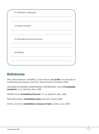 11
Contabilidade A07
(IV) Realizável a longo prazo
(V) Passivo circulante
(VI) Resultado de Exercícios futuros
(VII) Diferido
Referências
DIAS, Adriana Marques; CALDARELLI, Carlos Alberto. Lei 11.638: uma revolução na
contabilidade das empresas. São Paulo: Trevisan Editora Universitária, 2008.
FACULDADE DE ECONOMIA, ADMINISTRAÇÃO E CONTABILIDADE - FEA/USP. Contabilidade
introdutória. 9. ed. São Paulo: Atlas, 1998.
HILÁRIO, Franco. Contabilidade Comercial. 13. ed. São Paulo: Atlas, 1996.
OSNI, Moura Ribeiro. Contabilidade básica. São Paulo: Saraiva,1999.
SOUZA, Luis Carlos. Contabilidade ao alcance de Todos. Curitiba: Juruá, 2006.
 