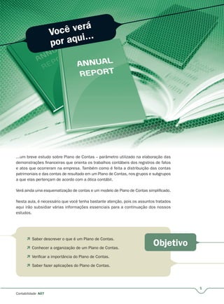 Você verá
por aqui...
Objetivo
1
Contabilidade A07
...um breve estudo sobre Plano de Contas – parâmetro utilizado na elaboração das
demonstrações financeiras que orienta os trabalhos contábeis dos registros de fatos
e atos que ocorreram na empresa. Também como é feita a distribuição das contas
patrimoniais e das contas de resultado em um Plano de Contas, nos grupos e subgrupos
a que elas pertençam de acordo com a ótica contábil.
Verá ainda uma esquematização de contas e um modelo de Plano de Contas simplificado.
Nesta aula, é necessário que você tenha bastante atenção, pois os assuntos tratados
aqui irão subsidiar várias informações essenciais para a continuação dos nossos
estudos.
 Saber descrever o que é um Plano de Contas.
 Conhecer a organização de um Plano de Contas.
 Verificar a importância do Plano de Contas.
 Saber fazer aplicações do Plano de Contas.
 
