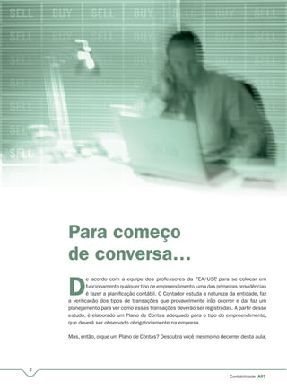 2
Contabilidade A07
Para começo
de conversa…
D
e acordo com a equipe dos professores da FEA/USP, para se colocar em
funcionamento qualquer tipo de empreendimento,uma das primeiras providências
é fazer a planificação contábil. O Contador estuda a natureza da entidade, faz
a verificação dos tipos de transações que provavelmente irão ocorrer e daí faz um
planejamento para ver como essas transações deverão ser registradas. A partir desse
estudo, é elaborado um Plano de Contas adequado para o tipo do empreendimento,
que deverá ser observado obrigatoriamente na empresa.
Mas, então, o que um Plano de Contas? Descubra você mesmo no decorrer desta aula.
 