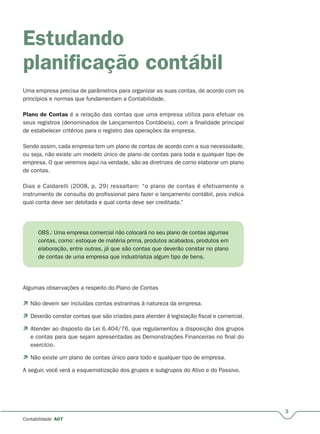 3
Contabilidade A07
Estudando
planiﬁcação contábil
Uma empresa precisa de parâmetros para organizar as suas contas, de acordo com os
princípios e normas que fundamentam a Contabilidade.
Plano de Contas é a relação das contas que uma empresa utiliza para efetuar os
seus registros (denominados de Lançamentos Contábeis), com a finalidade principal
de estabelecer critérios para o registro das operações da empresa.
Sendo assim, cada empresa tem um plano de contas de acordo com a sua necessidade,
ou seja, não existe um modelo único de plano de contas para toda e qualquer tipo de
empresa. O que veremos aqui na verdade, são as diretrizes de como elaborar um plano
de contas.
Dias e Caldarelli (2008, p. 29) ressaltam: “o plano de contas é efetivamente o
instrumento de consulta do profissional para fazer o lançamento contábil, pois indica
qual conta deve ser debitada e qual conta deve ser creditada.”
OBS.: Uma empresa comercial não colocará no seu plano de contas algumas
contas, como: estoque de matéria prima, produtos acabados, produtos em
elaboração, entre outras, já que são contas que deverão constar no plano
de contas de uma empresa que industrializa algum tipo de bens.
Algumas observações a respeito do Plano de Contas
 Não devem ser incluídas contas estranhas à natureza da empresa.
 Deverão constar contas que são criadas para atender à legislação fiscal e comercial.
 Atender ao disposto da Lei 6.404/76, que regulamentou a disposição dos grupos
e contas para que sejam apresentadas as Demonstrações Financeiras no final do
exercício.
 Não existe um plano de contas único para todo e qualquer tipo de empresa.
A seguir, você verá a esquematização dos grupos e subgrupos do Ativo e do Passivo.
 