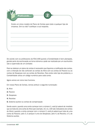 7
Contabilidade A07
2Praticando...
Existe um único modelo de Plano de Contas para todo e qualquer tipo de
empresa. Sim ou não? Justifique a sua resposta.
De acordo com os professores da FEA/USP, quando a Contabilidade é bem planejada,
grande parte da escrituração se torna rotineira e pode ser realizada por um escriturário
sob a supervisão de um contador.
Para se elaborar um plano de contas é necessário que façamos a codificação das contas,
com a intenção de não confundir as contas do Ativo com as contas do Passivo ou as
contas de Despesas com as contas de Receitas. Para evitar este tipo de problema, a
Contabilidade utiliza um código numérico para cada conta.
Agora vamos ver como isso funciona.
Em nosso Plano de Contas, iremos atribuir a seguinte numeração:
1. Ativo
2. Passivo
3. Despesas
4. Receitas
5. Sistema auxiliar ou contas de compensação
Sendo assim, quando uma conta começar com o número 1, você já saberá de imediato
que se trata de uma conta do Ativo (por exemplo, 10, 11, 100 são indicadores de contas
do Ativo); quando a conta começar com o número 2, você já saberá que trata de uma
conta do Passivo; pelo 3, é porque é uma de Despesas; pelo 4, da Receita; e 5, de
Sistema auxiliar.
 