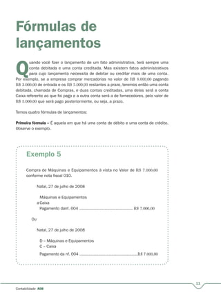 11
Contabilidade A08
Fórmulas de
lançamentos
Q
uando você fizer o lançamento de um fato administrativo, terá sempre uma
conta debitada e uma conta creditada. Mas existem fatos administrativos
para cujo lançamento necessita de debitar ou creditar mais de uma conta.
Por exemplo, se a empresa comprar mercadorias no valor de
QQ R$ 8.000,00 pagando
R$ 3.000,00 de entrada e os R$ 5.000,00 restantes a prazo, teremos então uma conta
debitada, chamada de Compras, e duas contas creditadas, uma delas será a conta
Caixa referente ao que foi pago e a outra conta será a de fornecedores, pelo valor de
R$ 5.000,00 que será pago posteriormente, ou seja, a prazo.
Temos quatro fórmulas de lançamentos:
Primeira fórmula – É aquela em que há uma conta de débito e uma conta de crédito.–
Observe o exemplo.
Exemplo 5
Compra de Máquinas e Equipamentos à vista no Valor de R$ 7.000,00
conforme nota fiscal 010.
Natal, 27 de julho de 2008
Máquinas e Equipamentos
a Caixa
Pagamento danf. 004 ............................................ R$ 7.000,00
Ou
Natal, 27 de julho de 2008
D – Máquinas e Equipamentos
C – Caixa
Pagamento da nf. 004 .................................................R$ 7.000,00
 