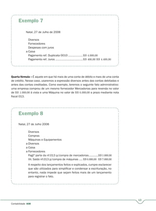 13
Contabilidade A08
Exemplo 7
Exemplo 8
Natal, 27 de Julho de 2008
Diversos
Fornecedores
Despesas com juros
a Caixa
Pagamento ref. Duplicata 0010 .................R$ 4.000,00
Pagamento ref. Juros ................................R$ 400,00 R$ 4.400,00
Quarta fórmula – É aquele em que há mais de uma conta de débito e mais de uma conta–
de crédito. Nesse caso, usaremos a expressão diversos antes das contas debitadas e
antes das contas creditadas. Como exemplo, teremos o seguinte fato administrativo:
uma empresa comprou de um mesmo fornecedor Mercadorias para revenda no valor
de R$ 1.000,00 à vista e uma Máquina no valor de R$ 6.000,00 a prazo mediante nota
fiscal 013.
Natal, 27 de Julho 2008
Diversos
Compras
Máquinas e Equipamentos
a Diversos
a Caixa
a Fornecedores
Pagtº parte da nf.013 p/compra de mercadorias...........R$ 1.000,00
Vlr. Saldo nf.013 p/compra de máquinas .... R$ 6.000,00 R$ 7.000,00
A respeito dos lançamentos feitos e explicados, cumpre esclarecer
que são utilizados para simplificar e condensar a escrituração, no
entanto, nada impede que sejam feitos mais de um lançamento
para registrar o fato.
 