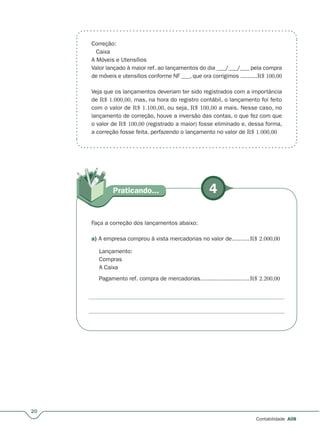 4Praticando...
20
Contabilidade A08
Faça a correção dos lançamentos abaixo:
a) A empresa comprou à vista mercadorias no valor de..........R$ 2.000,00
Lançamento:
Compras
A Caixa
Pagamento ref. compra de mercadorias............................R$ 2.200,00
Correção:
Caixa
A Móveis e Utensílios
Valor lançado à maior ref. ao lançamentos do dia ___/___/___ pela compra
de móveis e utensílios conforme NF ___, que ora corrigimos ..........R$ 100,00
Veja que os lançamentos deveriam ter sido registrados com a importância
de R$ 1.000,00, mas, na hora do registro contábil, o lançamento foi feito
com o valor de R$ 1.100,00, ou seja, R$ 100,00 a mais. Nesse caso, no
lançamento de correção, houve a inversão das contas, o que fez com que
o valor de R$ 100,00 (registrado a maior) fosse eliminado e, dessa forma,
a correção fosse feita, perfazendo o lançamento no valor de R$ 1.000,00
 