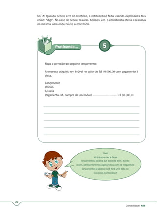 Você
só irá aprender a fazer
lançamentos, depois que exercita bem. Sendo
assim, apresentaremos alguns fatos com os respectivos
lançamentos e depois você fará uma lista de
exercício. Combinado?
5Praticando...
22
Contabilidade A08
NOTA: Quando ocorre erro no histórico, a retificação é feita usando expressões tais
como: “digo”. No caso de ocorrer rasuras, borrões, etc., o contabilista efetua a ressalva
na mesma folha onde houve a ocorrência.
Faça a correção do seguinte lançamento:
A empresa adquiriu um Imóvel no valor de R$ 80.000,00 com pagamento à
vista.
Lançamento
Veículo
A Caixa
Pagamento ref. compra de um imóvel ............................ R$ 80.000,00
 