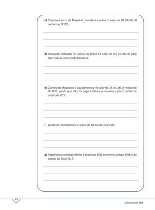 c) Compra a prazo de Móveis e Utensílios a prazo no valor de R$ 30.000,00
conforme NF 02.
d) Depósito efetuado no Banco do Brasil no valor de R$ 25.000,00 para
abertura de uma conta bancária.
e) Compra de Máquinas e Equipamentos no valor de R$ 10.000,00 mediante
NF 003, sendo que 40% foi pago à vista e o restante a prazo conforme
duplicata 001.
f) Venda de mercadorias no valor de R$ 6.000,00 à vista.
g) Pagamento correspondente à duplicata 001 conforme cheque 001-A do
Banco do Brasil S/A.
24
Contabilidade A08
 