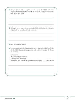 h) Compra de um Veículo a prazo no valor de R$ 30.000,00, conforme
duplicata 002, 003 e 004 no valor de R$ 10.000,00, cada com vencimento
para 30, 60 e 90 dias.
i) Obtenção de um empréstimo no valor de R$ 20.000,00, ficando o dinheiro
depositado na conta bancária da empresa.
2. Faça as correções abaixo:
a) A empresa comprou diversas cadeiras para a sala de reunião no valor de
R$ 20.000,00 à vista com pagamento feito conforme cheque do Banco
do Nordeste.
Lançamento
Máquinas e Equipamentos
A Banco conta Movimento
Pagamento conf. cheque 001 do Banco do Nordeste...........R$ 20.000,00
25
Contabilidade A08
 