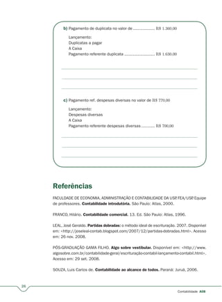 b) Pagamento de duplicata no valor de.................. R$ 1.360,00
Lançamento:
Duplicatas a pagar
A Caixa
Pagamento referente duplicata ......................... R$ 1.630,00
c) Pagamento ref. despesas diversas no valor de R$ 770,00
Lançamento:
Despesas diversas
A Caixa
Pagamento referente despesas diversas ........... R$ 700,00
Referências
FACULDADE DE ECONOMIA, ADMINISTRAÇÃO E CONTABILIDADE DA USP. FEA/USP. Equipe
de professores. Contabilidade introdutória. São Paulo: Atlas, 2000.
FRANCO, Hilário. Contabilidade comercial. 13. Ed. São Paulo: Atlas, 1996.
LEAL, José Geraldo. Partidas dobradas: o método ideal de escrituração. 2007. Disponível
em: <http://joseleal-contab.blogspot.com/2007/12/partidas-dobradas.html>. Acesso
em: 26 nov. 2008.
PÓS-GRADUAÇÃO GAMA FILHO. Algo sobre vestibular. Disponível em: <http://www.
algosobre.com.br/contabilidade-geral/escrituração-contabil-lançamento-contabil.html>.
Acesso em: 29 set. 2008.
SOUZA, Luis Carlos de. Contabilidade ao alcance de todos. Paraná: Juruá, 2006.
26
Contabilidade A08
 