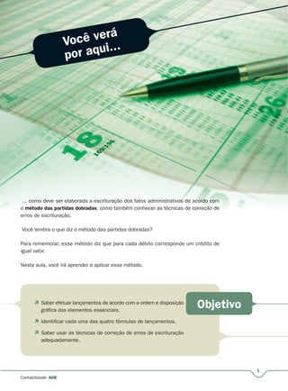 Você verá
por aqui...
Objetivo
1
Contabilidade A08
... como deve ser elaborada a escrituração dos fatos administrativoosss de acococoordrddrdr oooo cocooommm
o método das partidas dobradas, como também conhecer as técnicas de correçãoã de
erros de escrituração.
Você lembra o que diz o método das partidas dobradas?
Para rememorar, esse método diz que para cada débito corresponde um crédito de
igual valor.
Nesta aula, você irá aprender a aplicar esse método.
 Saber efetuar lançamentos de acordo com a ordem e disposição
gráfica dos elementos essenciais.
 Identificar cada uma das quatro fórmulas de lançamentos.
 Saber usar as técnicas de correção de erros de escrituração
adequadamente.
 