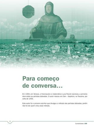 2
Contabilidade A08
Para começo
de conversa…
Em 1494, em Veneza, o franciscano e matemático Luca Pacioli escreveu a primeira
obra sobre as partidas dobradas. O autor nasceu em San – Sepolcro, na Toscana, por
volta de 1450.
Este autor foi o primeiro escritor que divulgou o método das partidas dobradas, porém
não foi ele quem criou esse método.
 
