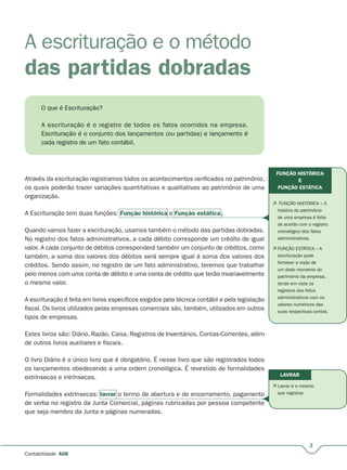 3
Contabilidade A08
A escrituração e o método
das partidas dobradas
O que é Escrituração?
A escrituração é o registro de todos os fatos ocorridos na empresa.
Escrituração é o conjunto dos lançamentos (ou partidas) e lançamento é
cada registro de um fato contábil.
Através da escrituração registramos todos os acontecimentos verificados no patrimônio,
os quais poderão trazer variações quantitativas e qualitativas ao patrimônio de uma
organização.
A Escrituração tem duas funções: Função histórica e Função estática.
Quando vamos fazer a escrituração, usamos também o método das partidas dobradas.
No registro dos fatos administrativos, a cada débito corresponde um crédito de igual
valor. A cada conjunto de débitos corresponderá também um conjunto de créditos, como
também, a soma dos valores dos débitos será sempre igual à soma dos valores dos
créditos. Sendo assim, no registro de um fato administrativo, teremos que trabalhar
pelo menos com uma conta de débito e uma conta de crédito que terão invariavelmente
o mesmo valor.
A escrituração é feita em livros específicos exigidos pela técnica contábil e pela legislação
fiscal. Os livros utilizados pelas empresas comerciais são, também, utilizados em outros
tipos de empresas.
Estes livros são: Diário, Razão, Caixa, Registros de Inventários, Contas-Correntes, além
de outros livros auxiliares e fiscais.
O livro Diário é o único livro que é obrigatório. É nesse livro que são registrados todos
os lançamentos obedecendo a uma ordem cronológica. É revestido de formalidades
extrínsecas e intrínsecas.
Formalidades extrínsecas: lavrar o termo de abertura e de encerramento, pagamento
de verba no registro da Junta Comercial, páginas rubricadas por pessoa competente
que seja membro da Junta e páginas numeradas.
FUNÇÃO HISTÓRICA
E
FUNÇÃO ESTÁTICA
LAVRAR
 FUNÇÃO HISTÓRICA – A
história do patrimônio
de uma empresa é feita
de acordo com o registro
cronológico dos fatos
administrativos.
 FUNÇÃO ESTÁTICA – A
escrituração pode
fornecer a visão de
um dado momento do
patrimônio da empresa,
tendo em vista os
registros dos fatos
administrativos com os
valores numéricos das
suas respectivas contas.
 Lavrar é o mesmo
que registrar.
 