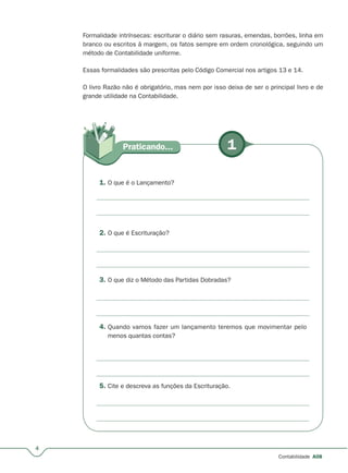 4
Contabilidade A08
Formalidade intrínsecas: escriturar o diário sem rasuras, emendas, borrões, linha em
branco ou escritos à margem, os fatos sempre em ordem cronológica, seguindo um
método de Contabilidade uniforme.
Essas formalidades são prescritas pelo Código Comercial nos artigos 13 e 14.
O livro Razão não é obrigatório, mas nem por isso deixa de ser o principal livro e de
grande utilidade na Contabilidade.
1Praticando...
1. O que é o Lançamento?
2. O que é Escrituração?
3. O que diz o Método das Partidas Dobradas?
4. Quando vamos fazer um lançamento teremos que movimentar pelo
menos quantas contas?
5. Cite e descreva as funções da Escrituração.
 