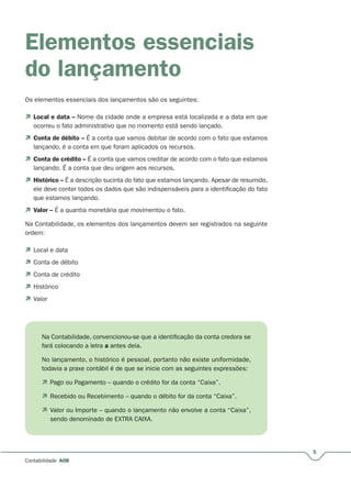 5
Contabilidade A08
Elementos essenciais
do lançamento
Os elementos essenciais dos lançamentos são os seguintes:
 Local e data – Nome da cidade onde a empresa está localizada e a data em que
ocorreu o fato administrativo que no momento está sendo lançado.
 Conta de débito – É a conta que vamos debitar de acordo com o fato que estamos–
lançando, é a conta em que foram aplicados os recursos.
 Conta de crédito – É a conta que vamos creditar de acordo com o fato que estamos–
lançando. É a conta que deu origem aos recursos.
 Histórico – É a descrição sucinta do fato que estamos lançando. Apesar de resumido,–
ele deve conter todos os dados que são indispensáveis para a identificação do fato
que estamos lançando.
 Valor – É a quantia monetária que movimentou o fato.–
Na Contabilidade, os elementos dos lançamentos devem ser registrados na seguinte
ordem:
 Local e data
 Conta de débito
 Conta de crédito
 Histórico
 Valor
Na Contabilidade, convencionou-se que a identificação da conta credora se
fará colocando a letra a antes dela.
No lançamento, o histórico é pessoal, portanto não existe uniformidade,
todavia a praxe contábil é de que se inicie com as seguintes expressões:
 Pago ou Pagamento – quando o crédito for da conta “Caixa”.
 Recebido ou Recebimento – quando o débito for da conta “Caixa”.
 Valor ou Importe – quando o lançamento não envolve a conta “Caixa”,
sendo denominado de EXTRA CAIXA.
 