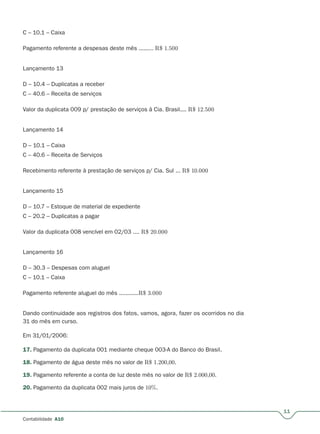 11
Contabilidade A10
C – 10.1 – Caixa
Pagamento referente a despesas deste mês ......... R$ 1.500
Lançamento 13
D – 10.4 – Duplicatas a receber
C – 40.6 – Receita de serviços
Valor da duplicata 009 p/ prestação de serviços à Cia. Brasil.... R$ 12.500
Lançamento 14
D – 10.1 – Caixa
C – 40.6 – Receita de Serviços
Recebimento referente à prestação de serviços p/ Cia. Sul ... R$ 10.000
Lançamento 15
D – 10.7 – Estoque de material de expediente
C – 20.2 – Duplicatas a pagar
Valor da duplicata 008 vencível em 02/03 .... R$ 20.000
Lançamento 16
D – 30.3 – Despesas com aluguel
C – 10.1 – Caixa
Pagamento referente aluguel do mês ............R$ 3.000
Dando continuidade aos registros dos fatos, vamos, agora, fazer os ocorridos no dia
31 do mês em curso.
Em 31/01/2006:
17. Pagamento da duplicata 001 mediante cheque 003-A do Banco do Brasil.
18. Pagamento de água deste mês no valor de R$ 1.200,00.
19. Pagamento referente a conta de luz deste mês no valor de R$ 2.000,00.
20. Pagamento da duplicata 002 mais juros de 10%.
 