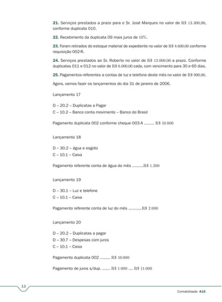 12
Contabilidade A10
21. Serviços prestados a prazo para o Sr. José Marques no valor de R$ 13.300,00,
conforme duplicata 010.
22. Recebimento da duplicata 09 mais juros de 10%.
23. Foram retirados do estoque material de expediente no valor de R$ 8.600,00 conforme
requisição 002-R.
24. Serviços prestados ao Sr. Roberto no valor de R$ 12.000,00 a prazo. Conforme
duplicatas 011 e 012 no valor de R$ 6.000,00 cada, com vencimento para 30 e 60 dias.
25. Pagamentos referentes a contas de luz e telefone deste mês no valor de R$ 900,00.
Agora, vamos fazer os lançamentos do dia 31 de janeiro de 2006.
Lançamento 17
D – 20.2 – Duplicatas a Pagar
C – 10.2 – Banco conta movimento – Banco do Brasil
Pagamento duplicata 002 conforme cheque 003-A ......... R$ 10.000
Lançamento 18
D – 30.2 – água e esgoto
C – 10.1 – Caixa
Pagamento referente conta de água do mês ..........R$ 1.200
Lançamento 19
D – 30.1 – Luz e telefone
C – 10.1 – Caixa
Pagamento referente conta de luz do mês ............R$ 2.000
Lançamento 20
D – 20.2 – Duplicatas a pagar
D – 30.7 – Despesas com juros
C – 10.1 – Caixa
Pagamento duplicata 002 ......... R$ 10.000
Pagamento de juros s/dup. ....... R$ 1.000 .... R$ 11.000
 