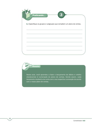 18
Contabilidade A10
3Praticando...
1. Especifique os grupos e subgrupos que compõem um plano de contas.
Nesta aula, você aprendeu a fazer o lançamento de débito e crédito
obedecendo à numeração do plano de contas. Sendo assim, cada
lançamento receberá uma conta com a sua respectiva numeração de acordo
com o nosso plano de contas.
 