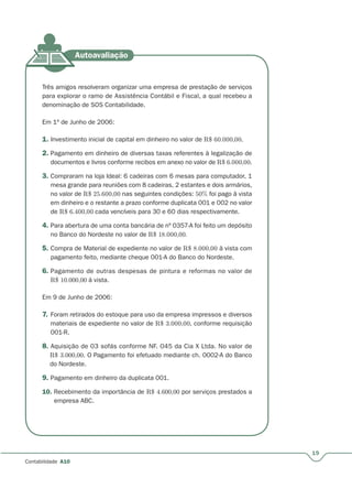 19
Contabilidade A10
Três amigos resolveram organizar uma empresa de prestação de serviços
para explorar o ramo de Assistência Contábil e Fiscal, a qual recebeu a
denominação de SOS Contabilidade.
Em 1º de Junho de 2006:
1. Investimento inicial de capital em dinheiro no valor de R$ 60.000,00.
2. Pagamento em dinheiro de diversas taxas referentes à legalização de
documentos e livros conforme recibos em anexo no valor de R$ 6.000,00.
3. Compraram na loja Ideal: 6 cadeiras com 6 mesas para computador, 1
mesa grande para reuniões com 8 cadeiras, 2 estantes e dois armários,
no valor de R$ 25.600,00 nas seguintes condições: 50% foi pago à vista
em dinheiro e o restante a prazo conforme duplicata 001 e 002 no valor
de R$ 6.400,00 cada vencíveis para 30 e 60 dias respectivamente.
4. Para abertura de uma conta bancária de nº 0357-A foi feito um depósito
no Banco do Nordeste no valor de R$ 18.000,00.
5. Compra de Material de expediente no valor de R$ 8.000,00 à vista com
pagamento feito, mediante cheque 001-A do Banco do Nordeste.
6. Pagamento de outras despesas de pintura e reformas no valor de
R$ 10.000,00 à vista.
Em 9 de Junho de 2006:
7. Foram retirados do estoque para uso da empresa impressos e diversos
materiais de expediente no valor de R$ 3.000,00, conforme requisição
001-R.
8. Aquisição de 03 sofás conforme NF. 045 da Cia X Ltda. No valor de
R$ 3.000,00. O Pagamento foi efetuado mediante ch. 0002-A do Banco
do Nordeste.
9. Pagamento em dinheiro da duplicata 001.
10. Recebimento da importância de R$ 4.600,00 por serviços prestados a
empresa ABC.
 