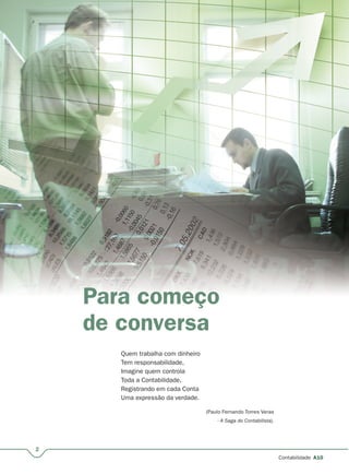 2
Contabilidade A10
Para começo
de conversa
Quem trabalha com dinheiro
Tem responsabilidade,
Imagine quem controla
Toda a Contabilidade,
Registrando em cada Conta
Uma expressão da verdade.
(Paulo Fernando Torres Veras
- A Saga do Contabilista).
 