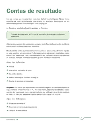 3
Contabilidade A10
Contas de resultado
São as contas que representam variações do Patrimônio Líquido (PL) de forma
quantitativa, que irão influenciar diretamente no resultado da empresa em um
determinado período, sinalizando para lucro ou prejuízo.
As Contas de resultado são as Despesas e as Receitas.
Algumas observações são necessárias para você poder fazer os lançamentos contábeis,
quando estes envolvem despesas e receitas.
Receitas: são contas que representam uma variação positiva no patrimônio líquido,
ou seja, acontece um aumento no PL. Por esse motivo, são sempre creditadas, exceto
quando são encerradas, com a transferência do seu saldo para a conta de resultado
do exercício. Também poderá ser debitada quando acontecer um estorno.
Alguns tipos de Receitas:
 Vendas
 Juros ativos ou receita de juros
 Descontos obtidos
 Receita com aluguel ou renda de aluguel
 Receita de serviços, entre outras.
Despesas: são contas que representam uma variação negativa no patrimônio líquido, ou
seja, acontece uma diminuição no PL. Por esse motivo, são sempre debitadas, exceto
quando são encerradas, com a transferência do seu saldo para a conta de resultado
do exercício. Também poderá ser creditada quando acontecer um estorno.
Alguns tipos de Despesas:
 Despesas com aluguel
 Despesas com juros ou juros passivos
 Compras de mercadorias
Observação importante: As Contas de resultado não aparecem no Balanço
Patrimonial.
 