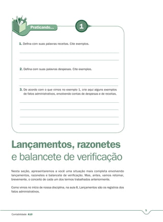 5
Contabilidade A10
3. De acordo com o que vimos no exemplo 1, crie aqui alguns exemplos
de fatos administrativos, envolvendo contas de despesas e de receitas.
1Praticando...
1. Defina com suas palavras receitas. Cite exemplos.
2. Defina com suas palavras despesas. Cite exemplos.
Lançamentos, razonetes
e balancete de verificação
Nesta seção, apresentaremos a você uma situação mais completa envolvendo
lançamentos, razonetes e balancete de verificação. Mas, antes, vamos retomar,
brevemente, o conceito de cada um dos termos trabalhados anteriormente.
Como vimos no início de nossa disciplina, na aula 8, Lançamentos são os registros dos
fatos administrativos.
 