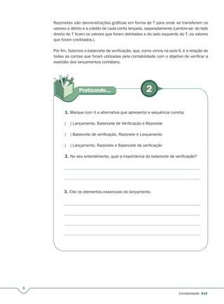 2Praticando...
6
Contabilidade A10
Razonetes são demonstrações gráficas em forma de T para onde se transferem os
valores a débito e a crédito de cada conta lançada, separadamente (Lembre-se: do lado
direito do T ficam os valores que foram debitados e do lado esquerdo do T, os valores
que foram creditados.).
Por fim, fazemos o balancete de verificação, que, como vimos na aula 9, é a relação de
todas as contas que foram utilizadas pela contabilidade com o objetivo de verificar a
exatidão dos lançamentos contábeis.
3. Cite os elementos essenciais do lançamento.
1. Marque com X a alternativa que apresenta a sequência correta:
( ) Lançamento, Balancete de Verificação e Razonete
( ) Balancete de verificação, Razonete e Lançamento
( ) Lançamento, Razonete e Balancete de verificação
2. No seu entendimento, qual a importância do balancete de verificação?
 