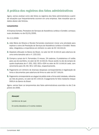 7
Contabilidade A10
A prática dos registros dos fatos administrativos
Agora, vamos analisar como são feitos os registros dos fatos administrativos a partir
de situações que frequentemente ocorrem em uma empresa. Vale ressaltar que os
dados abaixo são fictícios.
Lançamentos
A Empresa Contato, Prestadora de Serviços de Assistência Jurídica e Contábil, começou
suas atividades no dia 02/01/2006.
Em 2/1/2006:
1. João Maria de Oliveira e Renato Fernandes resolveram iniciar uma atividade para
explorar o ramo de Prestação de Serviços de Assistência Jurídica e Contábil. Nesta
data, integralizou a importância em dinheiro no valor de R$ 100.000,00.
2. Depósito efetuado no Banco do Brasil, no valor de R$ 30.000,00 para abertura de
uma conta bancária sob o nº. 233.333.
3. Compra a prazo de H. Fernandes: 6 mesas, 24 cadeiras, 6 prateleiras e 6 sofás
para uso do escritório, no valor de R$ 40.000,00. Houve aceite no ato da compra de
quatro duplicatas de nº. 001, 002, 003 e 004 no valor de R$ 10.000,00 cada, com
vencimento para 30, 60, 90 e 120 dias, respectivamente.
4. Pagamento em dinheiro de diversas despesas correspondentes à legalização de
livros e documentos para abertura da firma no valor de R$ 7.000,00.
5. Pagamento correspondente ao aluguel do prédio onde a firma está instalada, referente
ao mês de janeiro, no valor de R$ 3.000,00. O pagamento foi feito mediante cheque
0001-A do Banco do Brasil.
Agora, vamos fazer os lançamentos dos fatos administrativos ocorridos no dia 2 de
janeiro de 2006.
Atenção!
Lembre-se de que:
D=conta devedora e C=conta credora
 