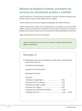Exemplo 2
8
Contabilidade A11
Balanço da Empresa Contato, prestadora de
serviços de assistência jurídica e contábil
Estamos diante de um balancete de verificação, mas até o presente momento, não é
possível saber se essa empresa obteve lucro ou prejuízo.
Vamos trabalhar de uma forma bastante simplificada, sem aprofundamento.
Neste nosso primeiro contato com o levantamento de um balanço, o qual, para efeito
didático, pode ser chamado de simplificado, iremos apenas transferir as contas de
despesa e as contas de receita para uma conta denominada de Resultado do Exercício.
Agora estamos diante de uma nova situação:
Atenção: Quando vamos encerrar um exercício contábil, temos que fazer
alguns lançamentos.
1. Transferência das contas de despesas e receitas, para a conta Resultado
do Exercício. Vamos lá...
Transferência das despesas.
Lançamento 1 (Encerramento)
Resultado do Exercício
A Diversos
A Despesa de organização .......................................... 7.000
A Despesa com luz e telefone ..................................... 4.900
A Despesa com água e esgoto .................................... 2.700
A Despesa com aluguel ............................................... 6.000
A Despesa com material de expediente ...................... 16.400
A Despesa com juros .................................................... 1.000..... 38.000
 