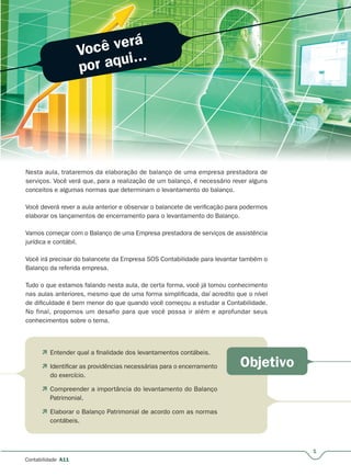 Você verá
por aqui...
Objetivo
1
Contabilidade A11
Nesta aula, trataremos da elaboração de balanço de uma empresa prestadora de
serviços. Você verá que, para a realização de um balanço, é necessário rever alguns
conceitos e algumas normas que determinam o levantamento do balanço.
Você deverá rever a aula anterior e observar o balancete de verificação para podermos
elaborar os lançamentos de encerramento para o levantamento do Balanço.
Vamos começar com o Balanço de uma Empresa prestadora de serviços de assistência
jurídica e contábil.
Você irá precisar do balancete da Empresa SOS Contabilidade para levantar também o
Balanço da referida empresa.
Tudo o que estamos falando nesta aula, de certa forma, você já tomou conhecimento
nas aulas anteriores, mesmo que de uma forma simplificada, daí acredito que o nível
de dificuldade é bem menor do que quando você começou a estudar a Contabilidade.
No final, propomos um desafio para que você possa ir além e aprofundar seus
conhecimentos sobre o tema.
 Entender qual a finalidade dos levantamentos contábeis.
 Identificar as providências necessárias para o encerramento
do exercício.
 Compreender a importância do levantamento do Balanço
Patrimonial.
 Elaborar o Balanço Patrimonial de acordo com as normas
contábeis.
 