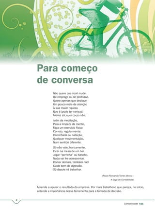 2
Contabilidade A11
Para começo
de conversa
Não quero que você mude
De emprego ou de profissão,
Quero apenas que dedique
Um pouco mais de atenção
À sua maior riqueza
Que é (pode ter certeza)
Mente sã, num corpo são.
Além da meditação,
Para a limpeza da mente,
Faça um exercício físico
Correto, regularmente:
Caminhada ou natação,
Qualquer movimentação,
Num sentido diferente.
Só não vale, francamente,
Ficar na mesa de um bar.
Jogar “porrinha” ou baralho,
Nada vai lhe acrescentar.
Comer demais, também não!
Cuide bem da digestão,
Só depois vá trabalhar.
(Paulo Fernando Torres Veras –
A Saga do Contabilista)
Aprenda a apurar o resultado da empresa. Por mais trabalhoso que pareça, no início,
entenda a importância dessa ferramenta para a tomada de decisão.
 
