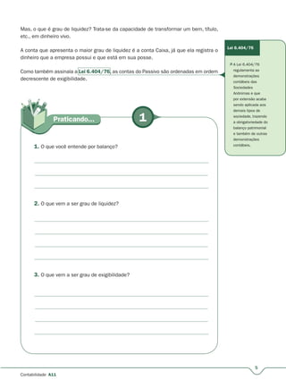 1Praticando...
5
Contabilidade A11
Mas, o que é grau de liquidez? Trata-se da capacidade de transformar um bem, título,
etc., em dinheiro vivo.
A conta que apresenta o maior grau de liquidez é a conta Caixa, já que ela registra o
dinheiro que a empresa possui e que está em sua posse.
Como também assinala a Lei 6.404/76, as contas do Passivo são ordenadas em ordem,
decrescente de exigibilidade.
1. O que você entende por balanço?
2. O que vem a ser grau de liquidez?
3. O que vem a ser grau de exigibilidade?
Lei 6.404/76
 A Lei 6.404/76
regulamenta as
demonstrações
contábeis das
Sociedades
Anônimas e que
por extensão acaba
sendo aplicada aos
demais tipos de
sociedade, trazendo
a obrigatoriedade do
balanço patrimonial
e também de outras
demonstrações
contábeis.
 